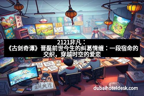 2121非凡：《古剑奇谭》晋磊前世今生的纠葛情缠：一段宿命的交织，穿越时空的爱恋